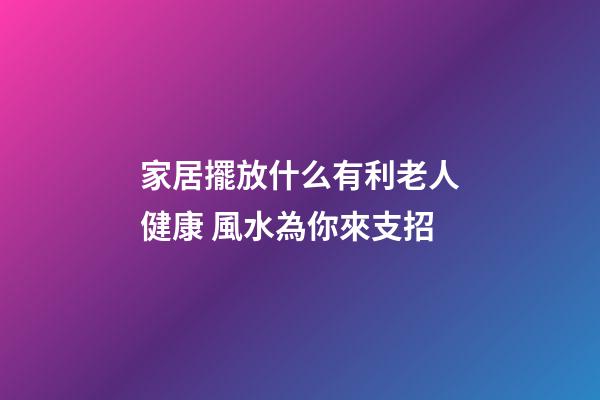 家居擺放什么有利老人健康 風水為你來支招